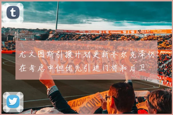 尤文图斯引援计划更新齐尔克泽仍在考虑中但优先引进门将和后卫